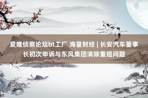 爱唯侦察论坛bt工厂 海量财经 | 长安汽车董事长初次申诉与东风集团清除重组问题