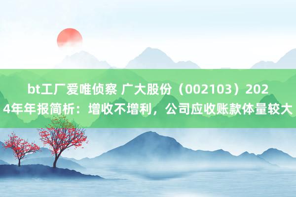 bt工厂爱唯侦察 广大股份（002103）2024年年报简析：增收不增利，公司应收账款体量较大