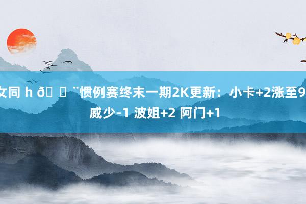 女同 h 🚨惯例赛终末一期2K更新：小卡+2涨至91 威少-1 波姐+2 阿门+1