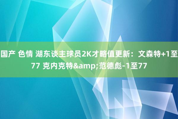 国产 色情 湖东谈主球员2K才略值更新：文森特+1至77 克内克特&范德彪-1至77