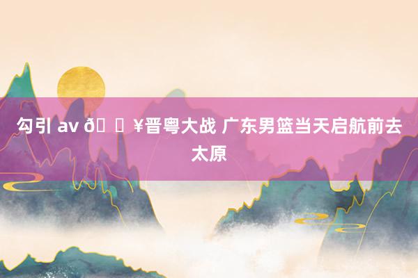 勾引 av 🔥晋粤大战 广东男篮当天启航前去太原