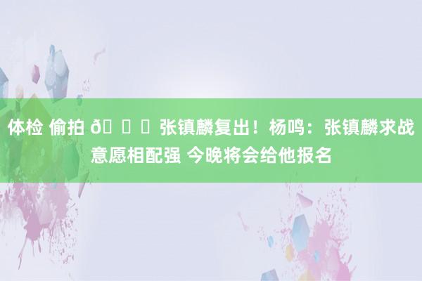 体检 偷拍 👊张镇麟复出！杨鸣：张镇麟求战意愿相配强 今晚将会给他报名