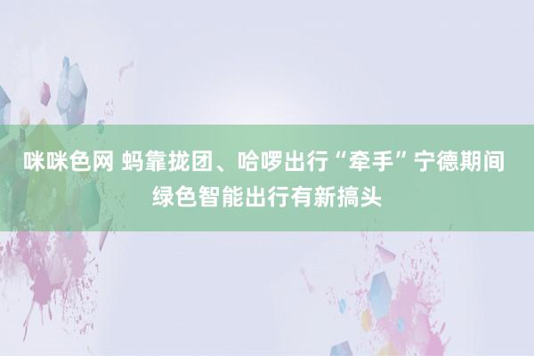 咪咪色网 蚂靠拢团、哈啰出行“牵手”宁德期间 绿色智能出行有新搞头