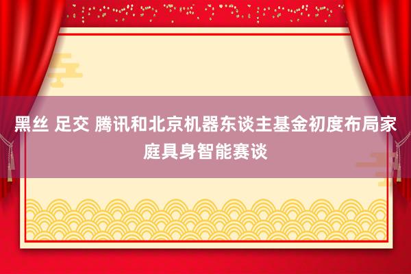 黑丝 足交 腾讯和北京机器东谈主基金初度布局家庭具身智能赛谈