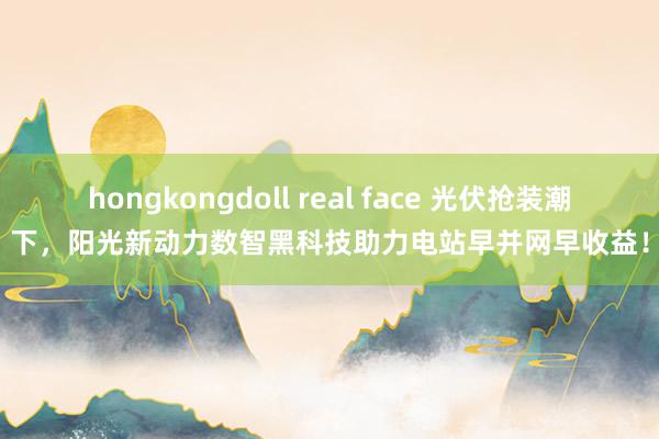 hongkongdoll real face 光伏抢装潮下，阳光新动力数智黑科技助力电站早并网早收益！