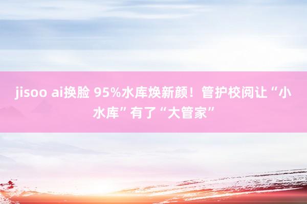 jisoo ai换脸 95%水库焕新颜！管护校阅让“小水库”有了“大管家”