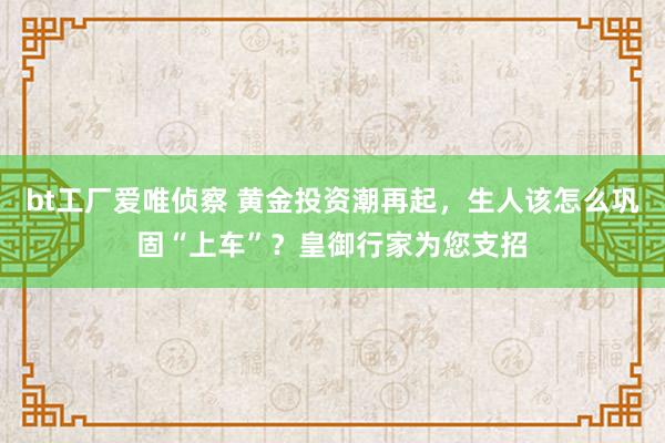 bt工厂爱唯侦察 黄金投资潮再起，生人该怎么巩固“上车”？皇御行家为您支招