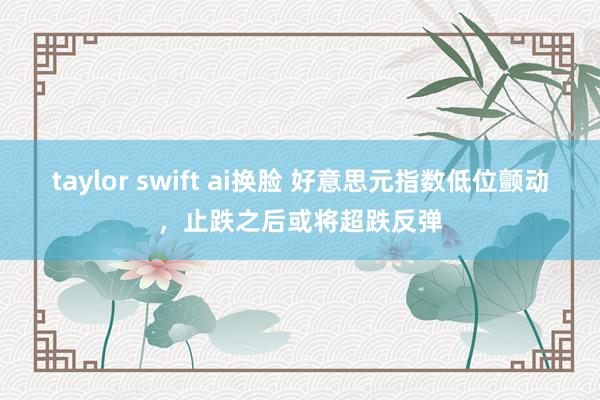 taylor swift ai换脸 好意思元指数低位颤动，止跌之后或将超跌反弹