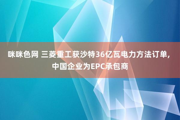 咪咪色网 三菱重工获沙特36亿瓦电力方法订单， 中国企业为EPC承包商