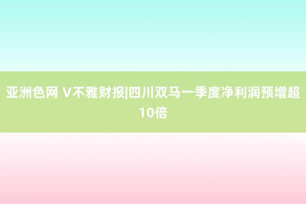 亚洲色网 V不雅财报|四川双马一季度净利润预增超10倍