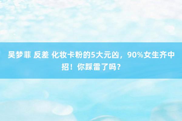 吴梦菲 反差 化妆卡粉的5大元凶，90%女生齐中招！你踩雷了吗？