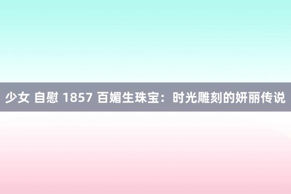 少女 自慰 1857 百媚生珠宝：时光雕刻的妍丽传说