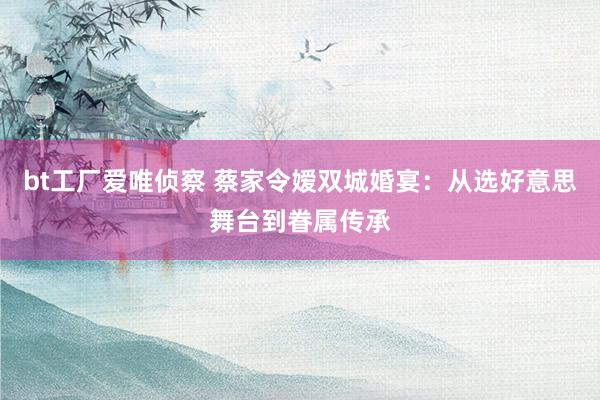 bt工厂爱唯侦察 蔡家令嫒双城婚宴：从选好意思舞台到眷属传承