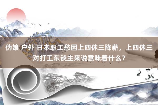 伪娘 户外 日本职工愁因上四休三降薪，上四休三对打工东谈主来说意味着什么？
