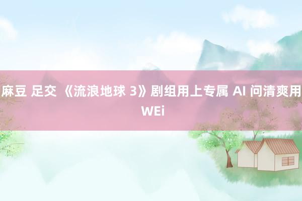 麻豆 足交 《流浪地球 3》剧组用上专属 AI 问清爽用 WEi