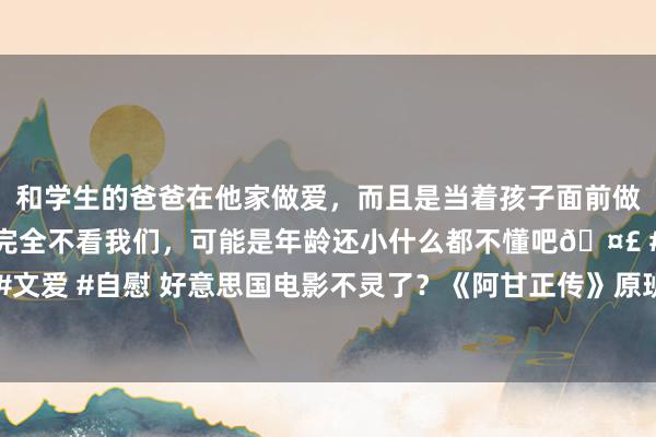 和学生的爸爸在他家做爱，而且是当着孩子面前做爱，太刺激了，孩子完全不看我们，可能是年龄还小什么都不懂吧🤣 #同城 #文爱 #自慰 好意思国电影不灵了？《阿甘正传》原班东谈主马新作票房不到300万