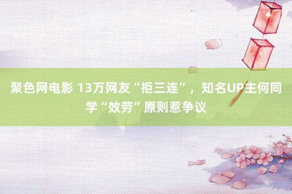 聚色网电影 13万网友“拒三连”，知名UP主何同学“效劳”原则惹争议