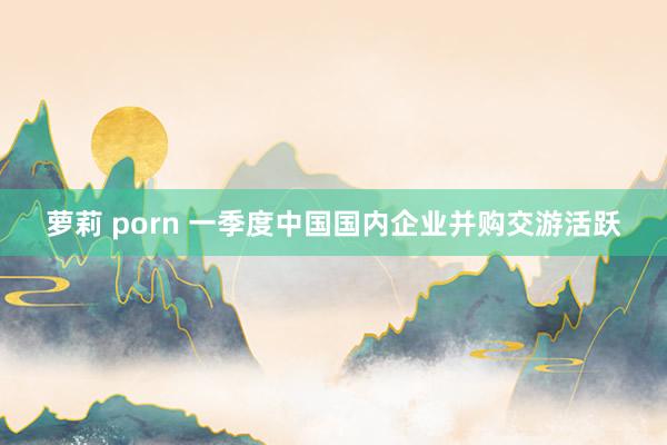 萝莉 porn 一季度中国国内企业并购交游活跃