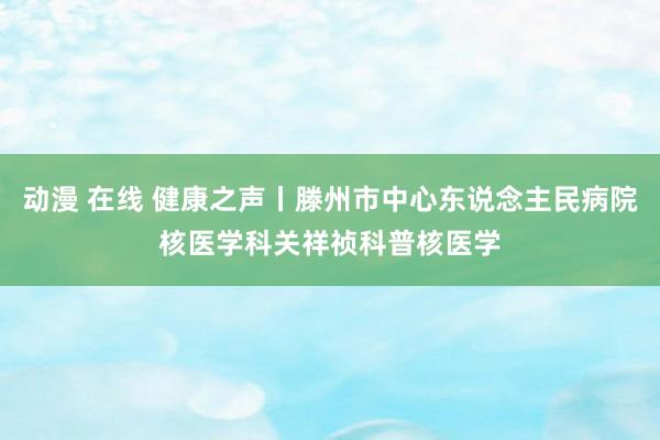 动漫 在线 健康之声丨滕州市中心东说念主民病院核医学科关祥祯科普核医学