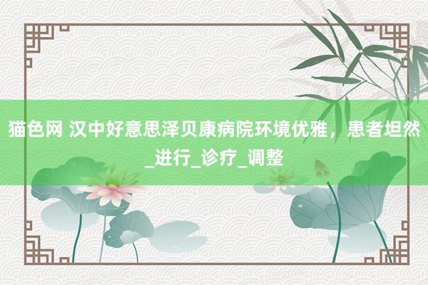 猫色网 汉中好意思泽贝康病院环境优雅，患者坦然_进行_诊疗_调整