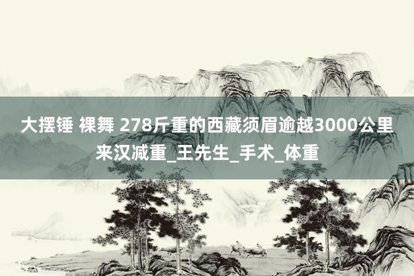 大摆锤 裸舞 278斤重的西藏须眉逾越3000公里来汉减重_王先生_手术_体重