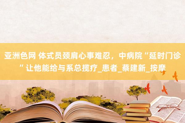 亚洲色网 体式员颈肩心事难忍，中病院“延时门诊”让他能给与系总揽疗_患者_蔡建新_按摩