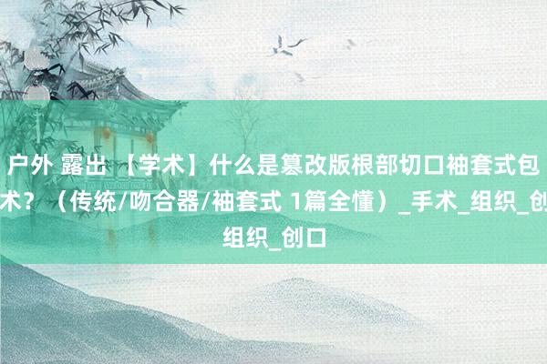 户外 露出 【学术】什么是篡改版根部切口袖套式包皮术？（传统/吻合器/袖套式 1篇全懂）_手术_组织_创口
