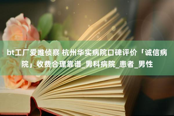 bt工厂爱唯侦察 杭州华实病院口碑评价「诚信病院」收费合理靠谱_男科病院_患者_男性