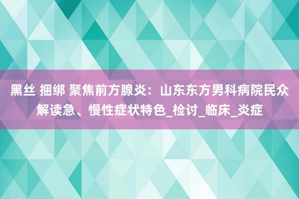 黑丝 捆绑 聚焦前方腺炎：山东东方男科病院民众解读急、慢性症状特色_检讨_临床_炎症