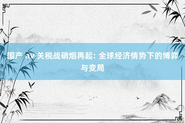 国产 av 关税战硝烟再起: 全球经济情势下的博弈与变局
