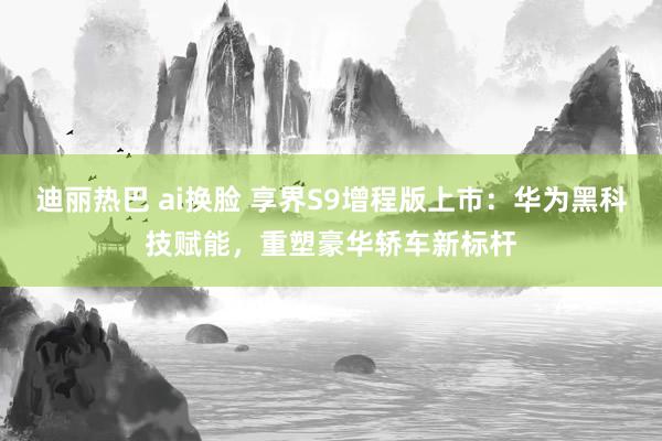 迪丽热巴 ai换脸 享界S9增程版上市：华为黑科技赋能，重塑豪华轿车新标杆