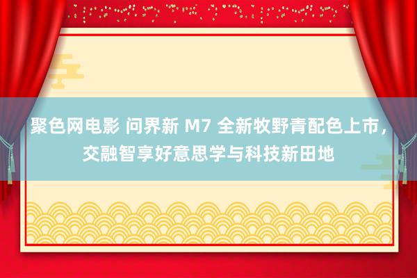聚色网电影 问界新 M7 全新牧野青配色上市，交融智享好意思学与科技新田地