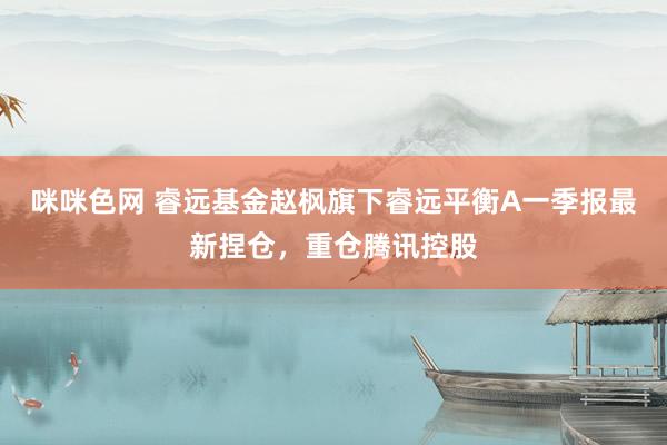 咪咪色网 睿远基金赵枫旗下睿远平衡A一季报最新捏仓，重仓腾讯控股