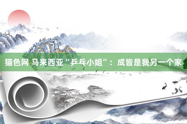 猫色网 马来西亚“乒乓小姐”：成皆是我另一个家