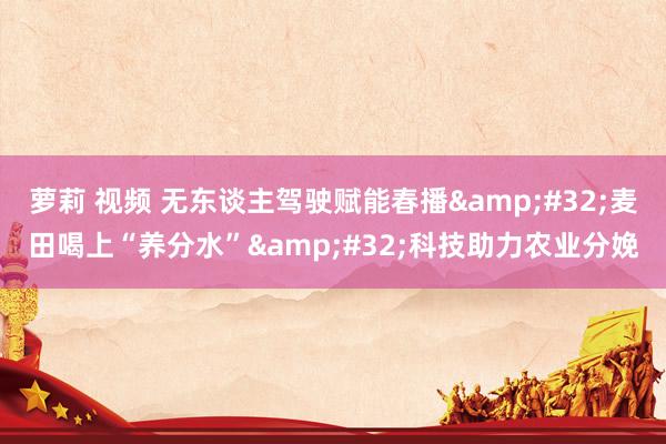 萝莉 视频 无东谈主驾驶赋能春播&#32;麦田喝上“养分水”&#32;科技助力农业分娩