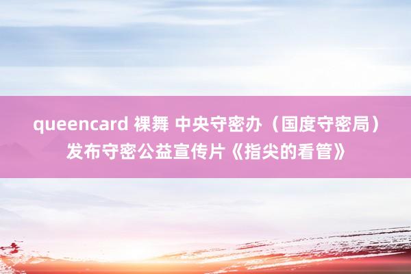 queencard 裸舞 中央守密办（国度守密局）发布守密公益宣传片《指尖的看管》