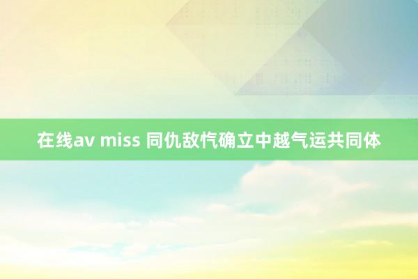 在线av miss 同仇敌忾确立中越气运共同体
