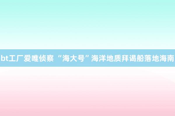 bt工厂爱唯侦察 “海大号”海洋地质拜谒船落地海南