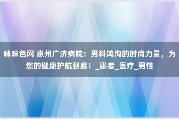 咪咪色网 惠州广济病院：男科鸿沟的时尚力量，为您的健康护航到底！_患者_医疗_男性