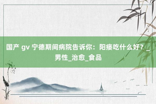国产 gv 宁德期间病院告诉你：阳痿吃什么好？_男性_治愈_食品