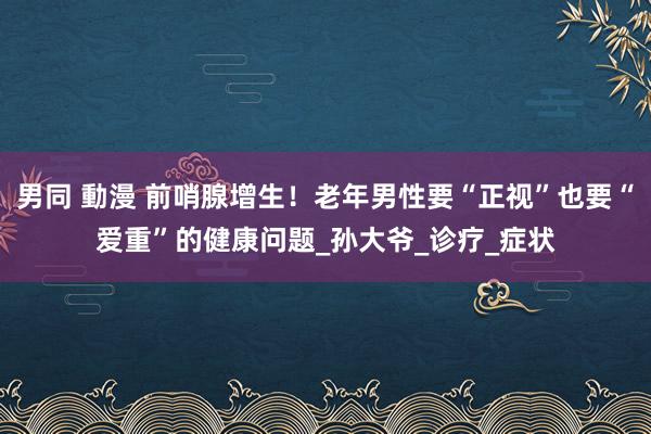 男同 動漫 前哨腺增生！老年男性要“正视”也要“爱重”的健康问题_孙大爷_诊疗_症状