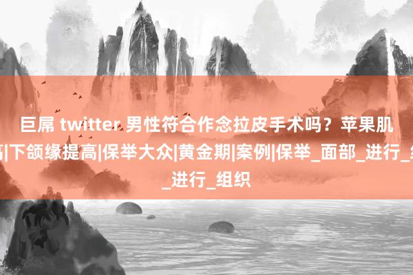 巨屌 twitter 男性符合作念拉皮手术吗？苹果肌提高|下颌缘提高|保举大众|黄金期|案例|保举_面部_进行_组织