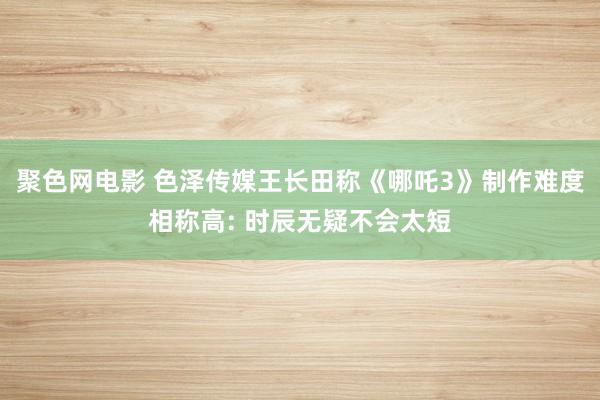 聚色网电影 色泽传媒王长田称《哪吒3》制作难度相称高: 时辰无疑不会太短