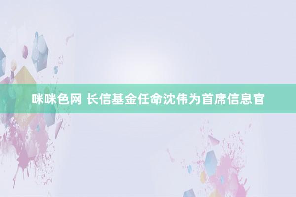 咪咪色网 长信基金任命沈伟为首席信息官
