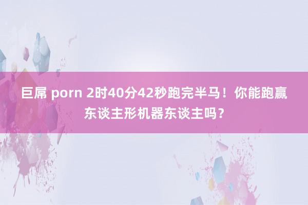 巨屌 porn 2时40分42秒跑完半马！你能跑赢东谈主形机器东谈主吗？