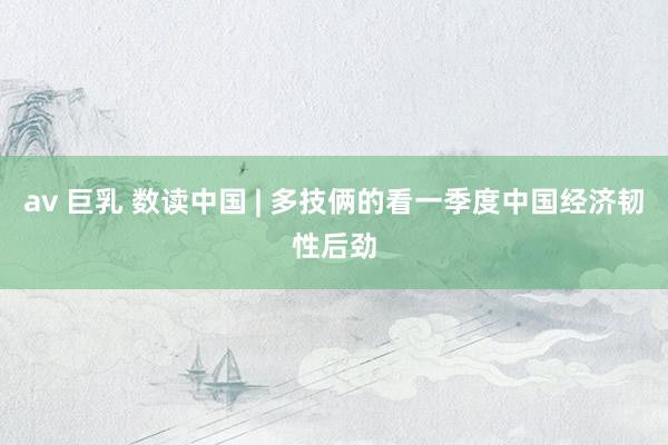 av 巨乳 数读中国 | 多技俩的看一季度中国经济韧性后劲