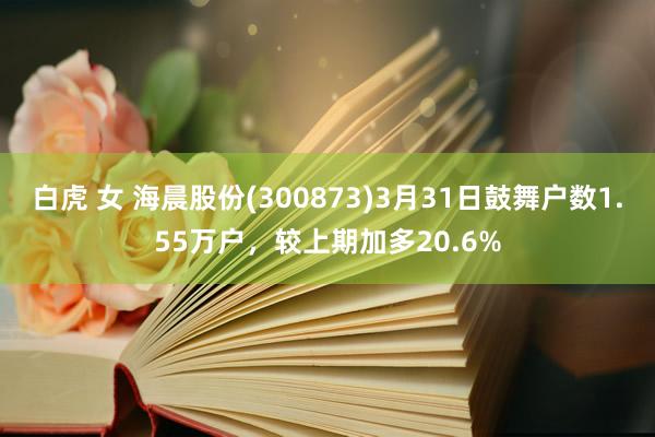 白虎 女 海晨股份(300873)3月31日鼓舞户数1.55万户，较上期加多20.6%