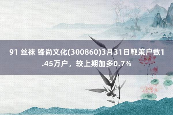 91 丝袜 锋尚文化(300860)3月31日鞭策户数1.45万户，较上期加多0.7%