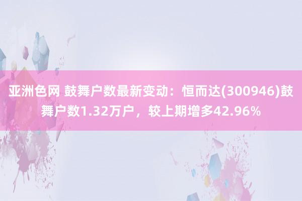 亚洲色网 鼓舞户数最新变动：恒而达(300946)鼓舞户数1.32万户，较上期增多42.96%