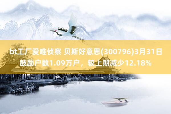 bt工厂爱唯侦察 贝斯好意思(300796)3月31日鼓励户数1.09万户，较上期减少12.18%